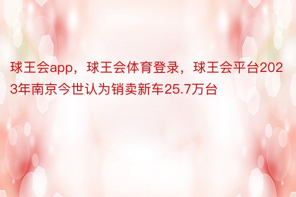球王会app，球王会体育登录，球王会平台2023年南京今世认为销卖新车25.7万台